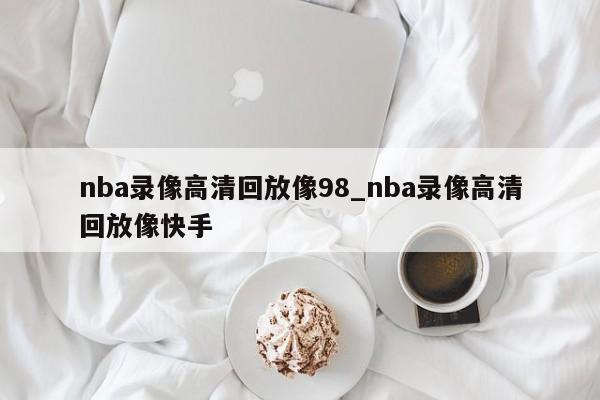 nba录像高清回放像98_nba录像高清回放像快手