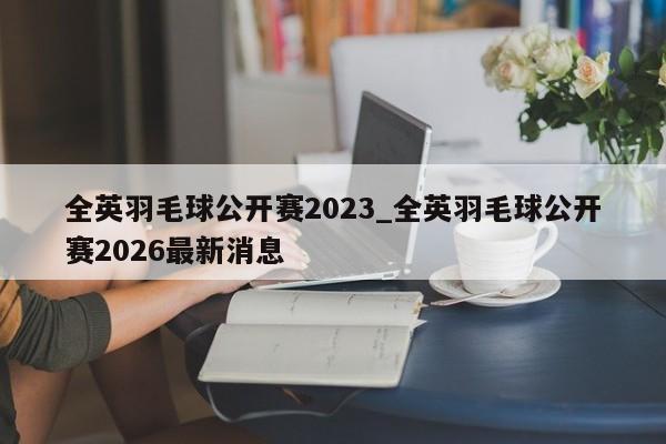 全英羽毛球公开赛2023_全英羽毛球公开赛2026最新消息