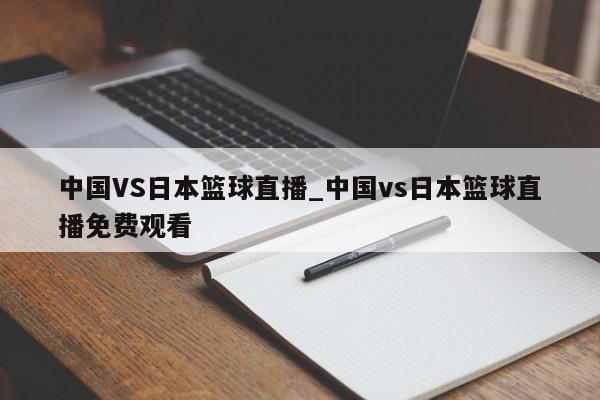 中国VS日本篮球直播_中国vs日本篮球直播免费观看