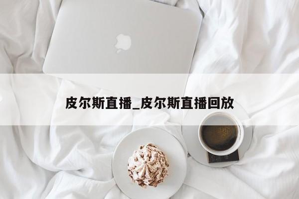 皮尔斯直播_皮尔斯直播回放