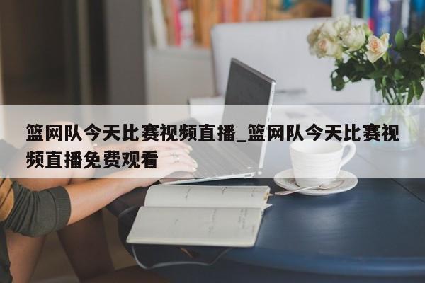 篮网队今天比赛视频直播_篮网队今天比赛视频直播免费观看