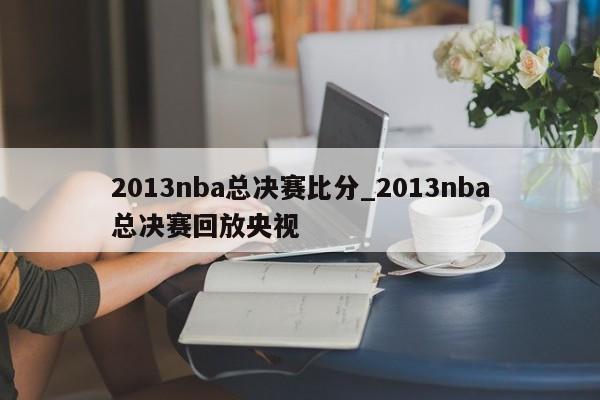 2013nba总决赛比分_2013nba总决赛回放央视