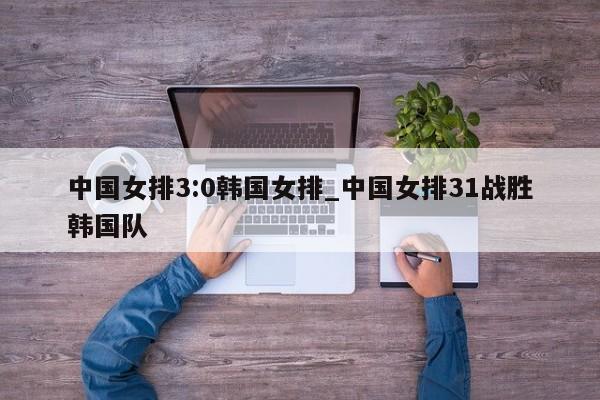 中国女排3:0韩国女排_中国女排31战胜韩国队