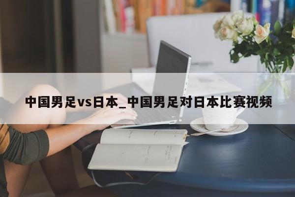 中国男足vs日本_中国男足对日本比赛视频
