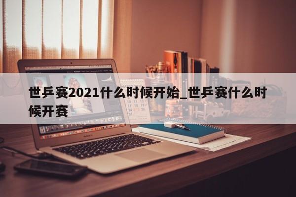 世乒赛2021什么时候开始_世乒赛什么时候开赛