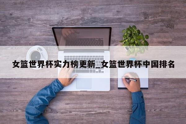女篮世界杯实力榜更新_女篮世界杯中国排名