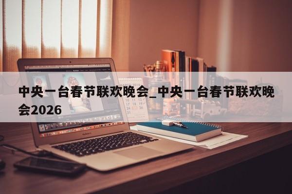 中央一台春节联欢晚会_中央一台春节联欢晚会2026