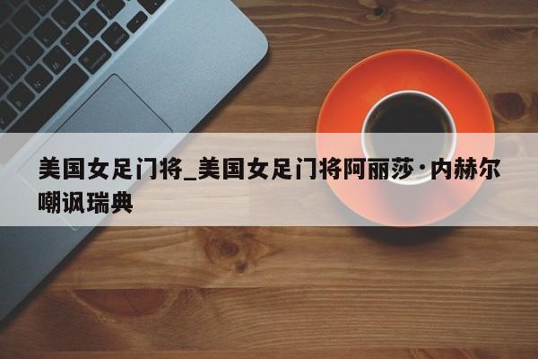 美国女足门将_美国女足门将阿丽莎·内赫尔嘲讽瑞典