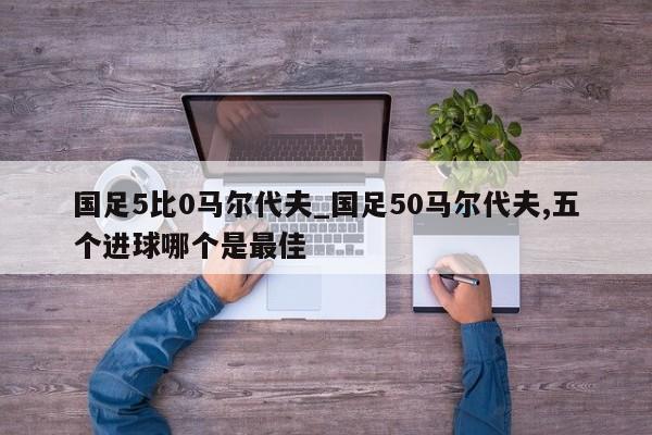 国足5比0马尔代夫_国足50马尔代夫,五个进球哪个是最佳