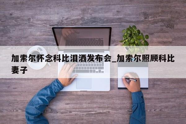 加索尔怀念科比泪洒发布会_加索尔照顾科比妻子