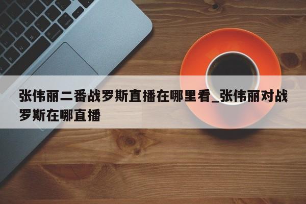 张伟丽二番战罗斯直播在哪里看_张伟丽对战罗斯在哪直播