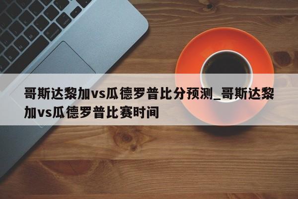 哥斯达黎加vs瓜德罗普比分预测_哥斯达黎加vs瓜德罗普比赛时间