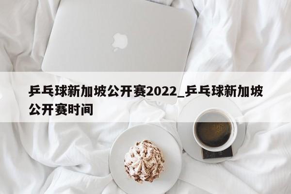 乒乓球新加坡公开赛2022_乒乓球新加坡公开赛时间