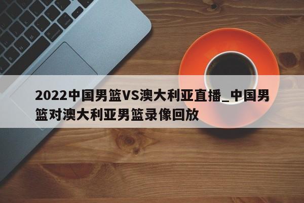 2022中国男篮VS澳大利亚直播_中国男篮对澳大利亚男篮录像回放