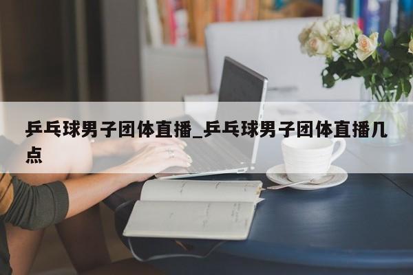 乒乓球男子团体直播_乒乓球男子团体直播几点