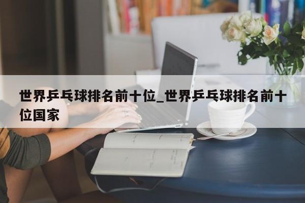 世界乒乓球排名前十位_世界乒乓球排名前十位国家