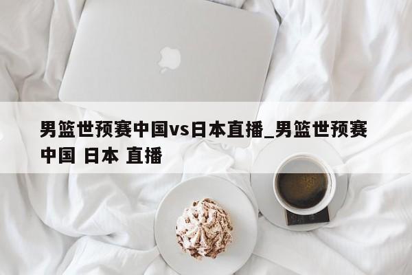 男篮世预赛中国vs日本直播_男篮世预赛 中国 日本 直播