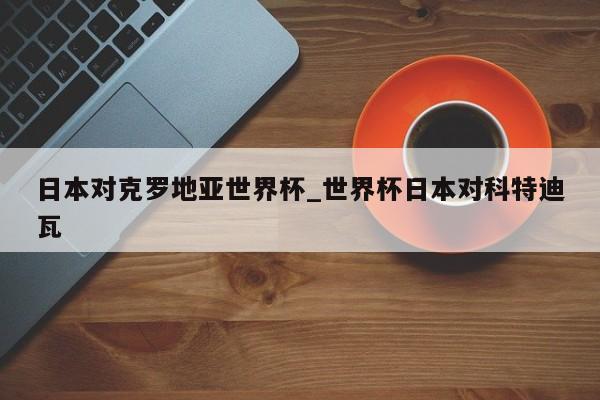 日本对克罗地亚世界杯_世界杯日本对科特迪瓦