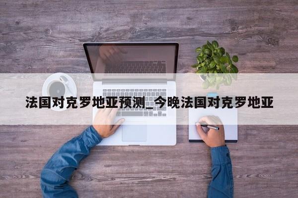 法国对克罗地亚预测_今晚法国对克罗地亚