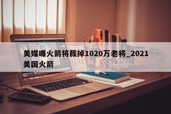 美媒曝火箭将裁掉1020万老将_2021美国火箭