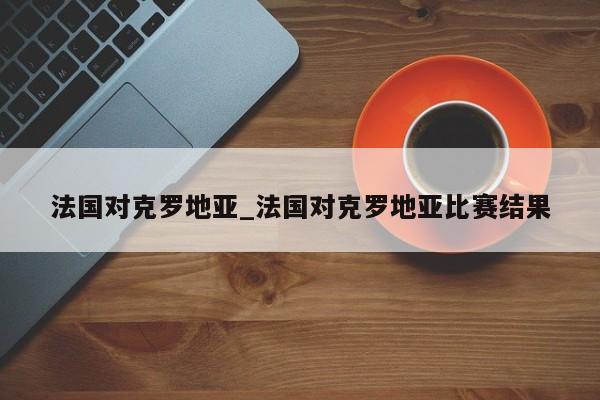 法国对克罗地亚_法国对克罗地亚比赛结果