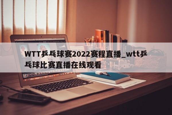WTT乒乓球赛2022赛程直播_wtt乒乓球比赛直播在线观看