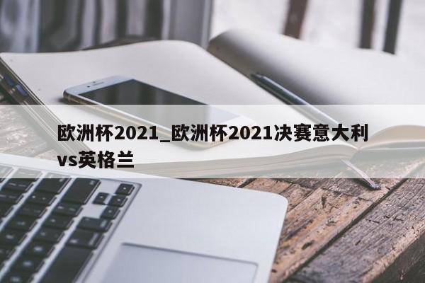 欧洲杯2021_欧洲杯2021决赛意大利vs英格兰