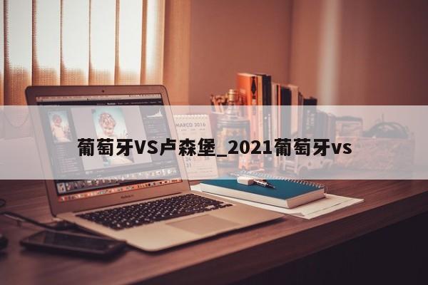 葡萄牙VS卢森堡_2021葡萄牙vs