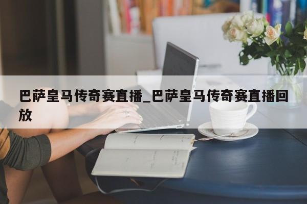 巴萨皇马传奇赛直播_巴萨皇马传奇赛直播回放