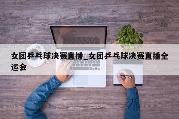 女团乒乓球决赛直播_女团乒乓球决赛直播全运会