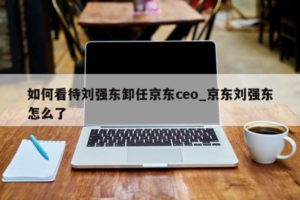 如何看待刘强东卸任京东ceo_京东刘强东怎么了