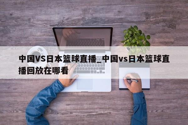 中国VS日本篮球直播_中国vs日本篮球直播回放在哪看