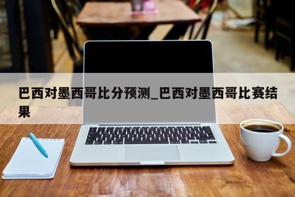 巴西对墨西哥比分预测_巴西对墨西哥比赛结果