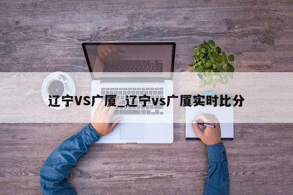 辽宁VS广厦_辽宁vs广厦实时比分