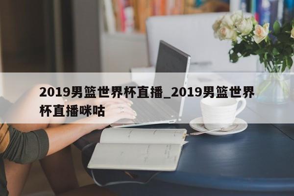 2019男篮世界杯直播_2019男篮世界杯直播咪咕