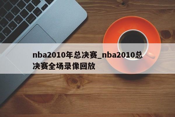 nba2010年总决赛_nba2010总决赛全场录像回放