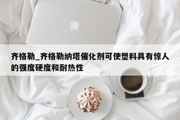 齐格勒_齐格勒纳塔催化剂可使塑料具有惊人的强度硬度和耐热性