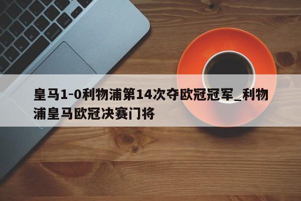 皇马1-0利物浦第14次夺欧冠冠军_利物浦皇马欧冠决赛门将