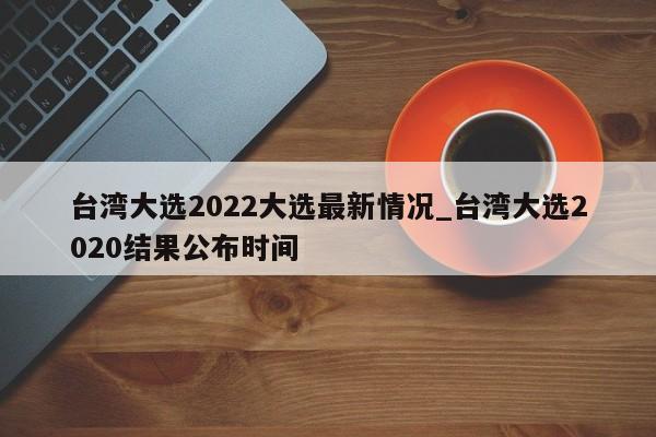台湾大选2022大选最新情况_台湾大选2020结果公布时间