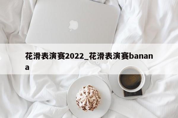 花滑表演赛2022_花滑表演赛banana