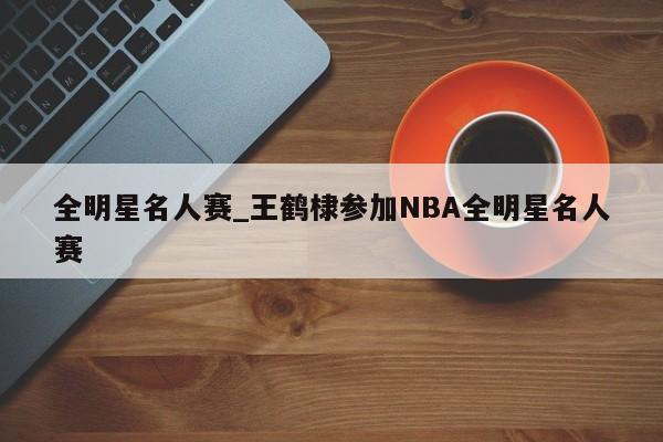 全明星名人赛_王鹤棣参加NBA全明星名人赛