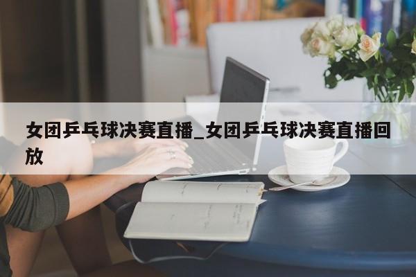 女团乒乓球决赛直播_女团乒乓球决赛直播回放
