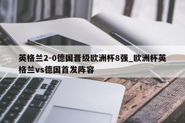 英格兰2-0德国晋级欧洲杯8强_欧洲杯英格兰vs德国首发阵容