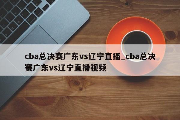 cba总决赛广东vs辽宁直播_cba总决赛广东vs辽宁直播视频