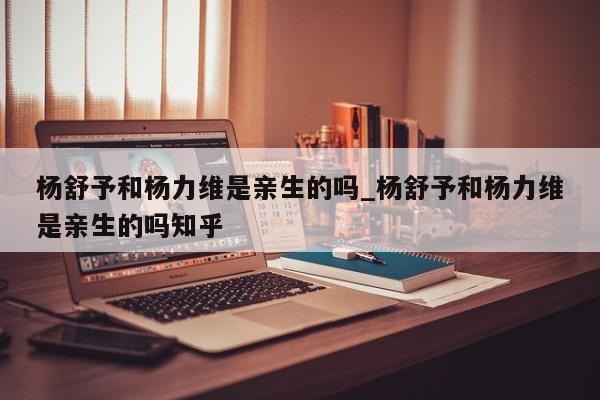 杨舒予和杨力维是亲生的吗_杨舒予和杨力维是亲生的吗知乎