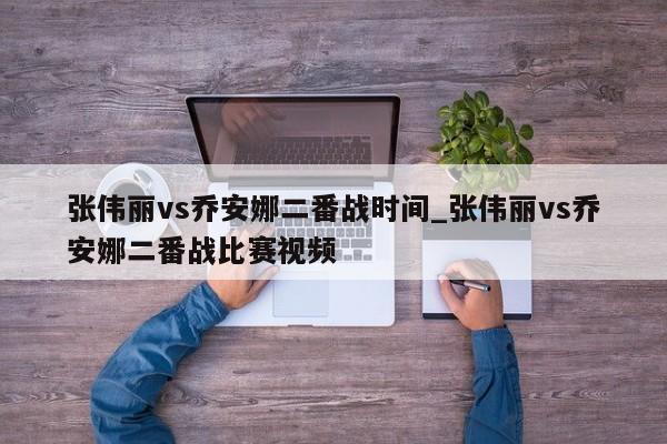 张伟丽vs乔安娜二番战时间_张伟丽vs乔安娜二番战比赛视频