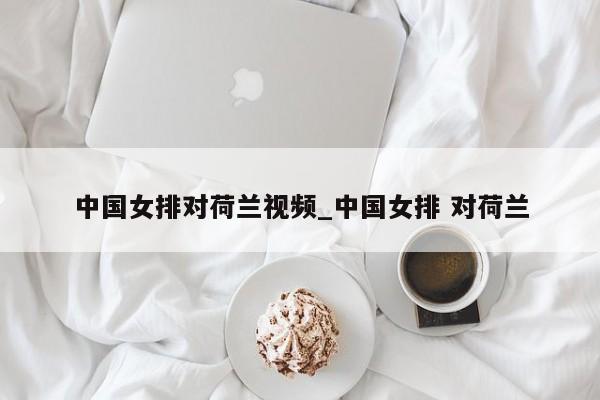 中国女排对荷兰视频_中国女排 对荷兰
