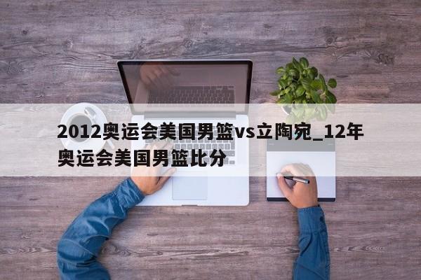 2012奥运会美国男篮vs立陶宛_12年奥运会美国男篮比分
