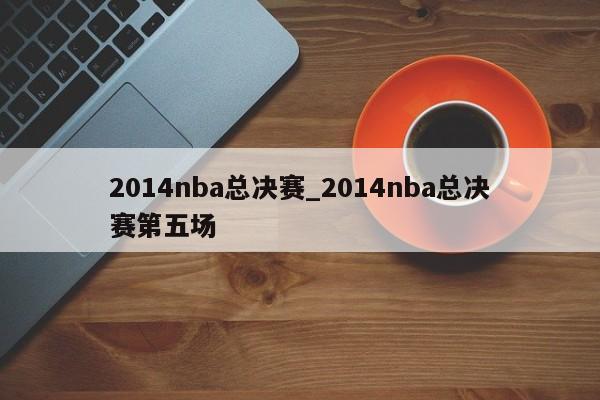 2014nba总决赛_2014nba总决赛第五场