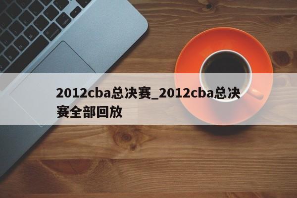 2012cba总决赛_2012cba总决赛全部回放